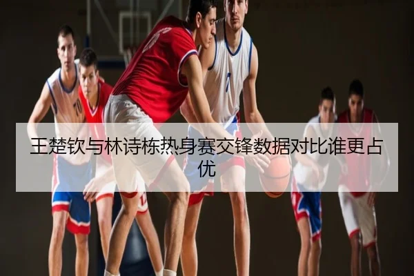 王楚钦与林诗栋热身赛交锋数据对比谁更占优