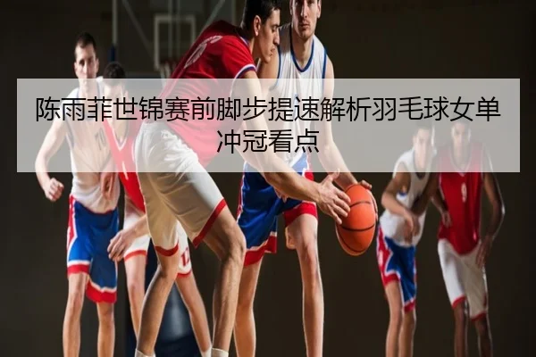 陈雨菲世锦赛前脚步提速解析羽毛球女单冲冠看点