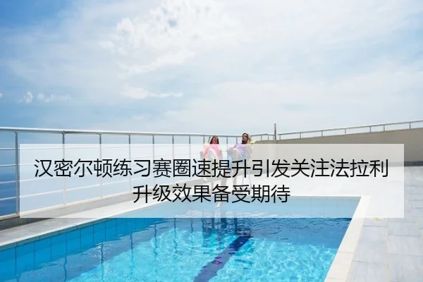 汉密尔顿练习赛圈速提升引发关注法拉利升级效果备受期待