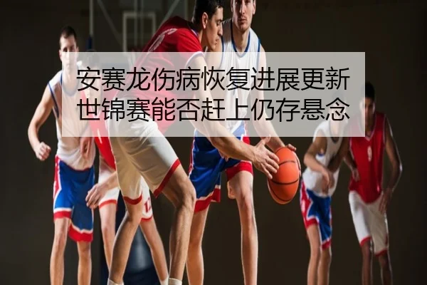 安赛龙伤病恢复进展更新 世锦赛能否赶上仍存悬念